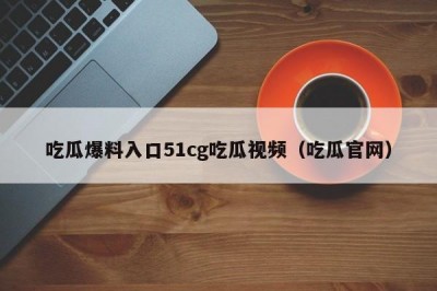 吃瓜爆料入口51cg吃瓜视频（吃瓜官网）