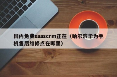 国内免费saascrm正在（哈尔滨华为手机售后维修点在哪里）