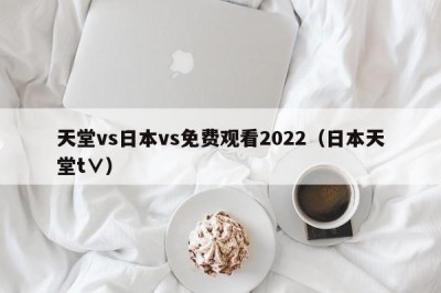 天堂vs日本vs免费观看2022（日本天堂t∨）