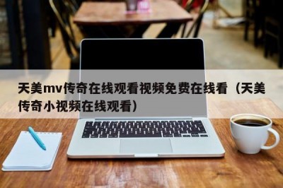 天美mv传奇在线观看视频免费在线看（天美传奇小视频在线观看）