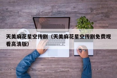 天美麻花星空传剧（天美麻花星空传剧免费观看高清版）