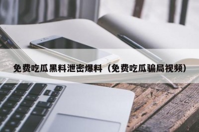 免费吃瓜黑料泄密爆料（免费吃瓜骗局视频）