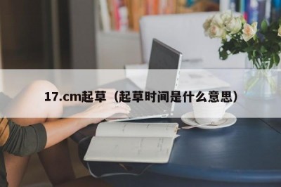 17.cm起草（起草时间是什么意思）