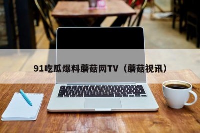 91吃瓜爆料蘑菇网TV（蘑菇视讯）